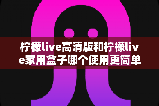 柠檬live高清版和柠檬live家用盒子哪个使用更简单？新手也能秒懂的全维度对比指南