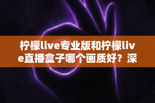柠檬live专业版和柠檬live直播盒子哪个画质好?深度对比分析帮你选出最佳方案 柠檬live专业版和柠檬live直播盒子哪个画质好?深度对比分析帮你选出最佳方案