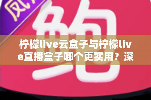 柠檬live云盒子与柠檬live直播盒子哪个更实用？深度对比评测帮你选对家庭影音设备