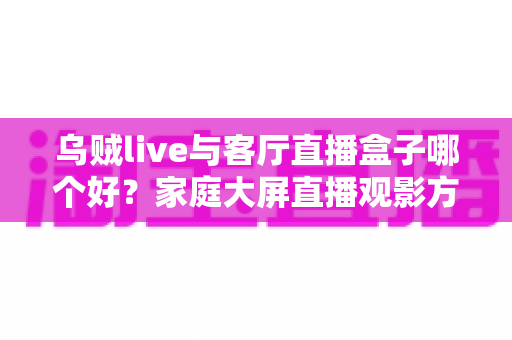 乌贼live与客厅直播盒子哪个好？家庭大屏直播观影方案全面对比与选购指南