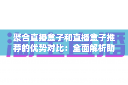 聚合直播盒子和直播盒子推荐的优势对比:全面解析助你选对观影利器 聚合直播盒子和直播盒子推荐的优势对比:全面解析助你选对观影利器