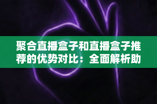 聚合直播盒子和直播盒子推荐的优势对比：全面解析助你选对观影利器