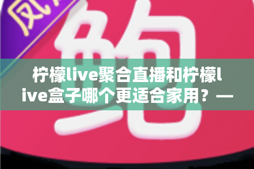 柠檬live聚合直播和柠檬live盒子哪个更适合家用？——家庭观影方案全面对比与实用选购指南