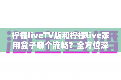 柠檬liveTV版和柠檬live家用盒子哪个流畅？全方位深度对比测评，助你打造丝滑流畅的家庭大屏观影体验