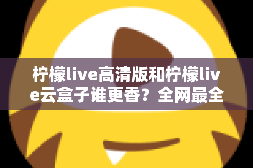 柠檬live高清版和柠檬live云盒子谁更香?全网最全横评对比,看完再选不踩坑 柠檬live高清版和柠檬live云盒子谁更香?全网最全横评对比,看完再选不踩坑