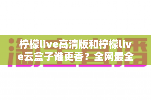 柠檬live高清版和柠檬live云盒子谁更香？全网最全横评对比，看完再选不踩坑