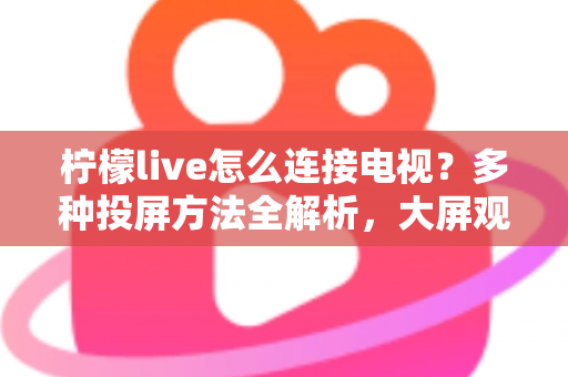 柠檬live怎么连接电视?多种投屏方法全解析,大屏观看直播更尽兴 柠檬live怎么连接电视?多种投屏方法全解析,大屏观看直播更尽兴