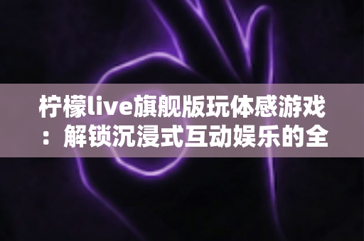 柠檬live旗舰版玩体感游戏:解锁沉浸式互动娱乐的全方位实用指南 柠檬live旗舰版玩体感游戏:解锁沉浸式互动娱乐的全方位实用指南