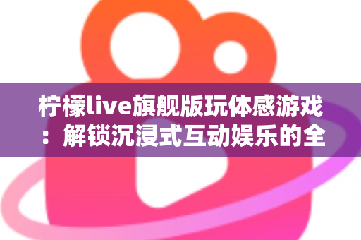 柠檬live旗舰版玩体感游戏：解锁沉浸式互动娱乐的全方位实用指南
