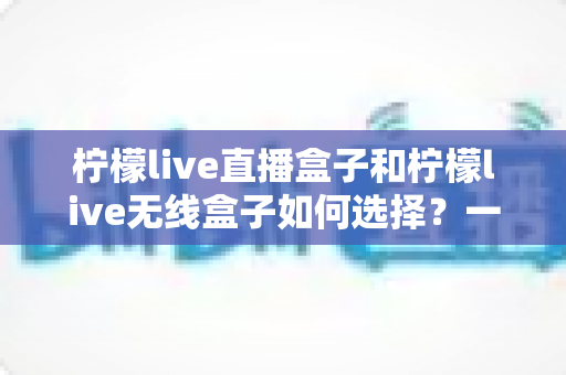 柠檬live直播盒子和柠檬live无线盒子如何选择？一篇文章帮你理清思路、避开选购误区