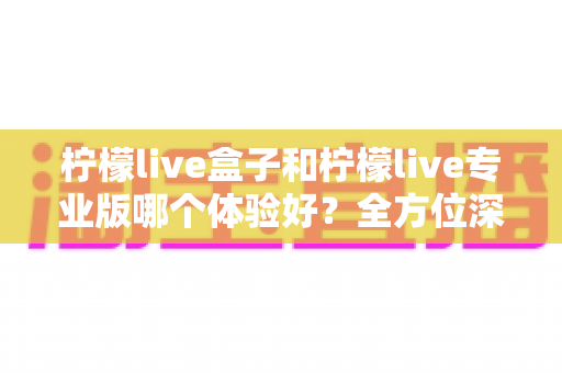 柠檬live盒子和柠檬live专业版哪个体验好？全方位深度对比帮你精准选出最适合的版本