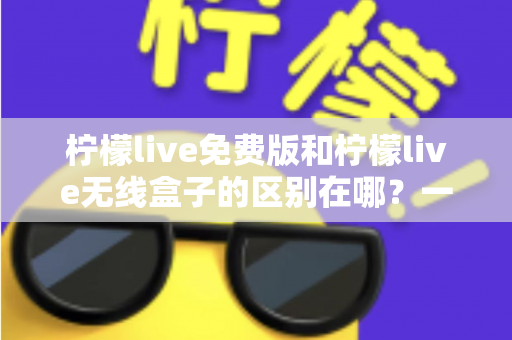 柠檬live免费版和柠檬live无线盒子的区别在哪？一文看懂两者差异，选对不踩坑