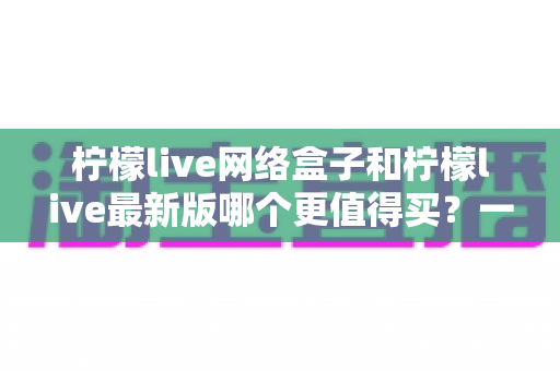 柠檬live网络盒子和柠檬live最新版哪个更值得买？一篇文章帮你彻底理清选购思路