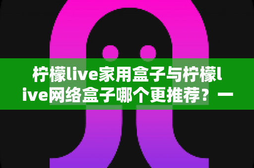 柠檬live家用盒子与柠檬live网络盒子哪个更推荐？一站式深度对比帮你选对不踩坑