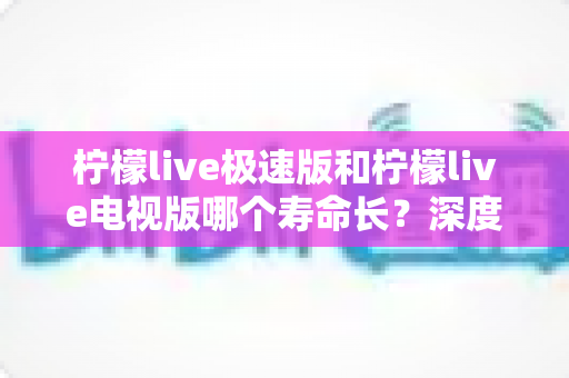柠檬live极速版和柠檬live电视版哪个寿命长？深度解析两款应用的续航能力与使用全指南