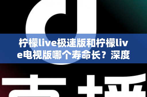 柠檬live极速版和柠檬live电视版哪个寿命长？深度解析两款应用的续航能力与使用全指南