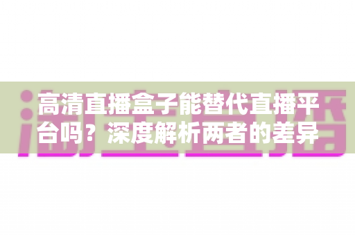 高清直播盒子能替代直播平台吗?深度解析两者的差异与选择指南 高清直播盒子能替代直播平台吗?深度解析两者的差异与选择指南