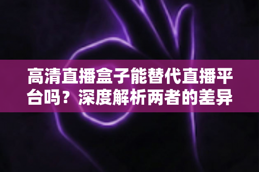 高清直播盒子能替代直播平台吗？深度解析两者的差异与选择指南