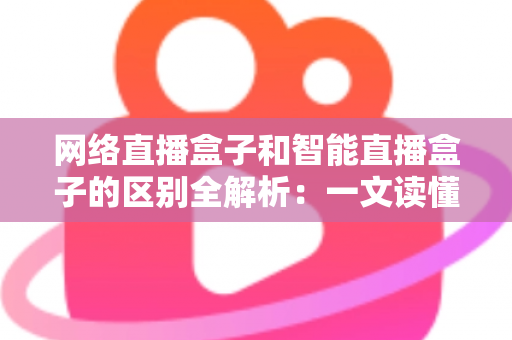 网络直播盒子和智能直播盒子的区别全解析：一文读懂两大直播设备，选对不选贵