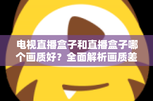 电视直播盒子和直播盒子哪个画质好?全面解析画质差异与选购攻略 电视直播盒子和直播盒子哪个画质好?全面解析画质差异与选购攻略