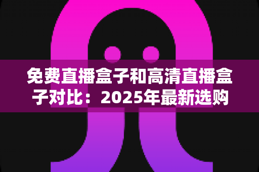 免费直播盒子和高清直播盒子对比：2025年最新选购指南，看完再买不踩坑