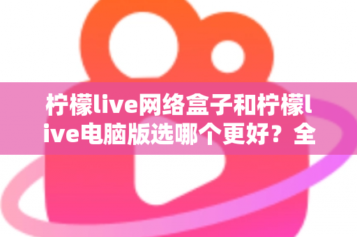 柠檬live网络盒子和柠檬live电脑版选哪个更好？全面对比评测与实用选购指南