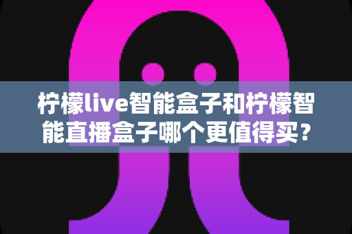 柠檬live智能盒子和柠檬智能直播盒子哪个更值得买？2025年最新选购指南与深度对比全解析