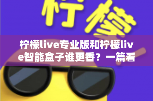 柠檬live专业版和柠檬live智能盒子谁更香？一篇看懂两者差异的实战选购指南