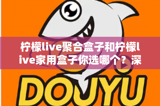 柠檬live聚合盒子和柠檬live家用盒子你选哪个？深度对比帮你一次选对不踩坑