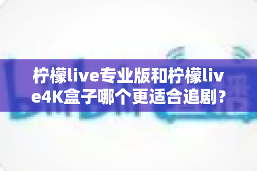 柠檬live专业版和柠檬live4K盒子哪个更适合追剧？全方位深度对比帮你选对追剧神器
