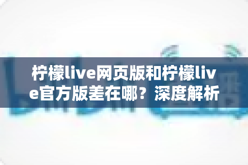 柠檬live网页版和柠檬live官方版差在哪？深度解析两大版本核心差异，帮你选对版本提升观看体验
