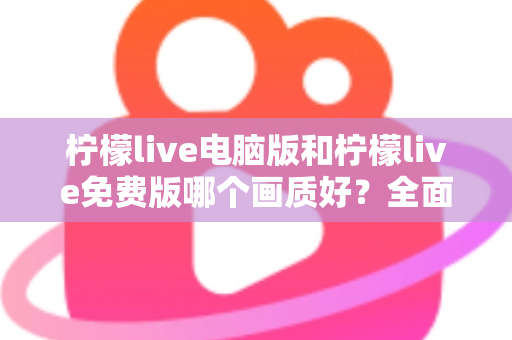 柠檬live电脑版和柠檬live免费版哪个画质好？全面对比深度解析，帮你找到最清晰的追播方式