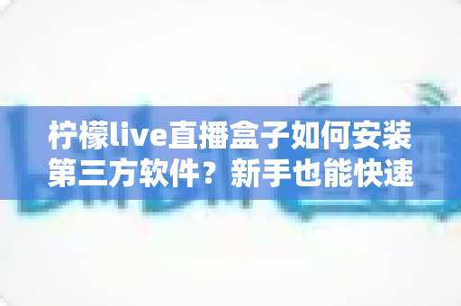 柠檬live直播盒子如何安装第三方软件?新手也能快速上手的完整安装教程与实用技巧 柠檬live直播盒子如何安装第三方软件?新手也能快速上手的完整安装教程与实用技巧
