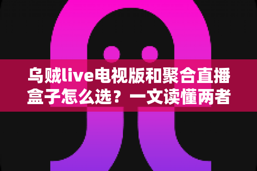 乌贼live电视版和聚合直播盒子怎么选？一文读懂两者差异与选购策略