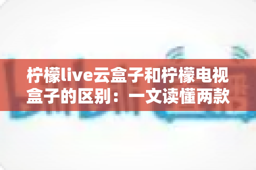 柠檬live云盒子和柠檬电视盒子的区别：一文读懂两款设备，选购不再迷茫