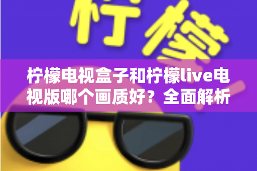 柠檬电视盒子和柠檬live电视版哪个画质好？全面解析助你选出高清观影利器