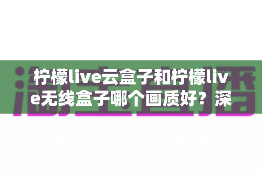 柠檬live云盒子和柠檬live无线盒子哪个画质好？深度对比测评帮你选对不选贵