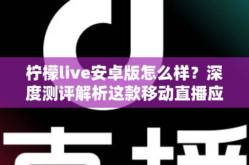 柠檬live安卓版怎么样？深度测评解析这款移动直播应用的真实体验与使用价值