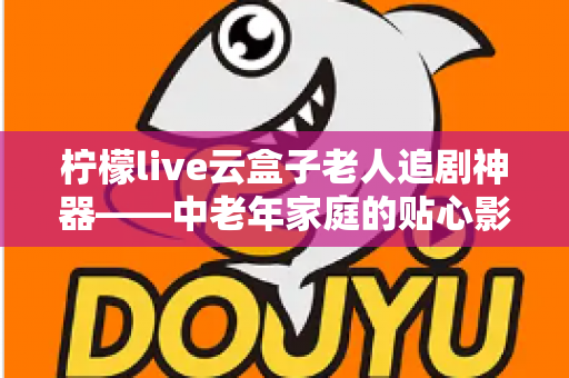 柠檬live云盒子老人追剧神器——中老年家庭的贴心影视娱乐解决方案