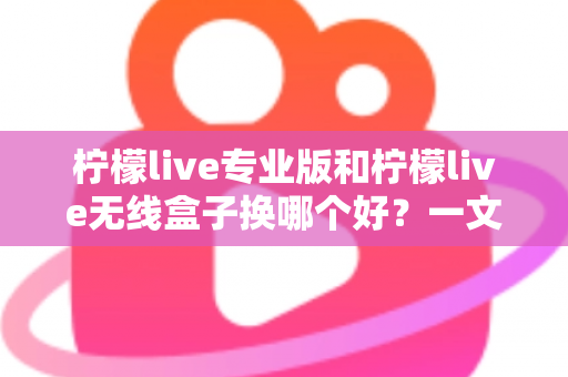 柠檬live专业版和柠檬live无线盒子换哪个好？一文读懂两者差异与选购建议