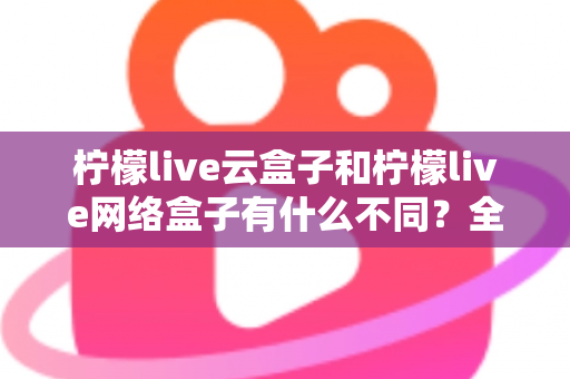 柠檬live云盒子和柠檬live网络盒子有什么不同？全面解析两款盒子的核心差异与选购指南