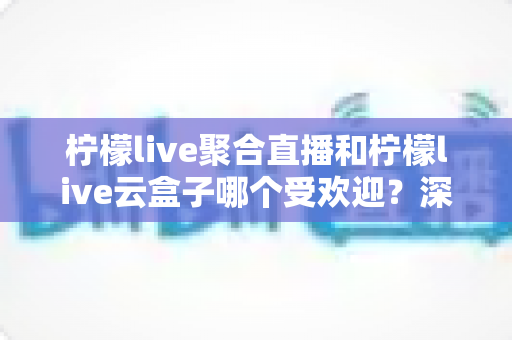 柠檬live聚合直播和柠檬live云盒子哪个受欢迎？深度对比与真实口碑全解析