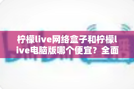 柠檬live网络盒子和柠檬live电脑版哪个便宜？全面价格对比与选购指南帮你省钱