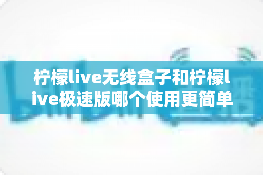 柠檬live无线盒子和柠檬live极速版哪个使用更简单？新手直播设备选购与上手难度全面对比