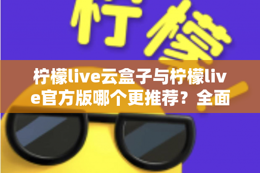 柠檬live云盒子与柠檬live官方版哪个更推荐？全面对比解析帮你选出最适合的版本