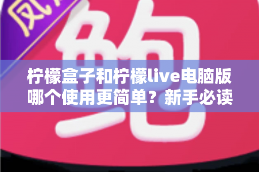 柠檬盒子和柠檬live电脑版哪个使用更简单？新手必读的全维度使用体验对比指南