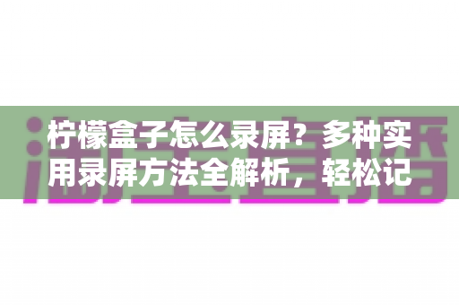 柠檬盒子怎么录屏？多种实用录屏方法全解析，轻松记录精彩画面