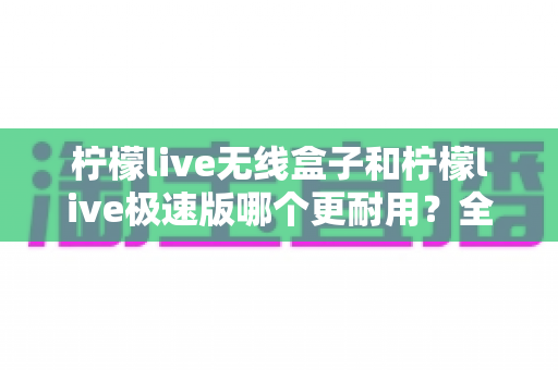 柠檬live无线盒子和柠檬live极速版哪个更耐用？全面对比解析帮您选对不踩坑