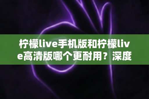 柠檬live手机版和柠檬live高清版哪个更耐用?深度对比评测与选择建议全解析 柠檬live手机版和柠檬live高清版哪个更耐用?深度对比评测与选择建议全解析