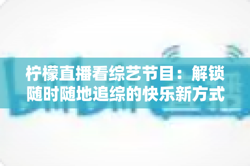 柠檬直播看综艺节目:解锁随时随地追综的快乐新方式与实用攻略 柠檬直播看综艺节目:解锁随时随地追综的快乐新方式与实用攻略